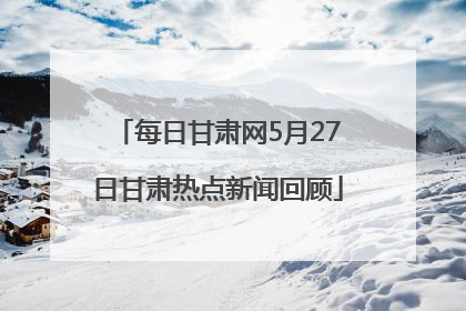 每日甘肃网5月27日甘肃热点新闻回顾