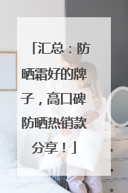 汇总：防晒霜好的牌子，高口碑防晒热销款分享！
