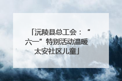 沅陵县总工会：“六一”特别活动温暖太安社区儿童