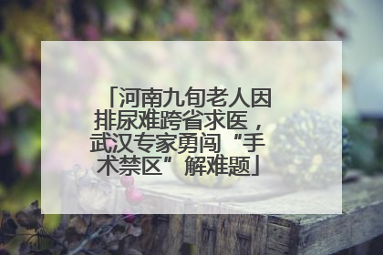 河南九旬老人因排尿难跨省求医，武汉专家勇闯“手术禁区”解难题