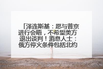 泽连斯基：愿与普京进行会晤，不希望美方退出谈判！消息人士：俄方停火条件包括北约“书面”保证不东扩