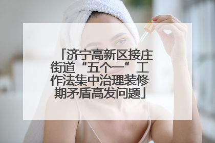 济宁高新区接庄街道“五个一”工作法集中治理装修期矛盾高发问题