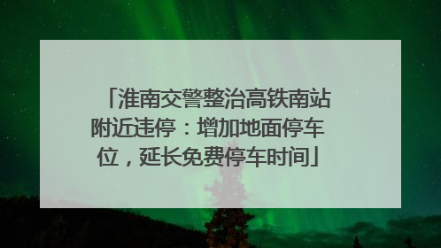 淮南交警整治高铁南站附近违停：增加地面停车位，延长免费停车时间