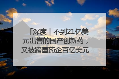 深度｜不到21亿美元出售的国产创新药，又被跨国药企百亿美元拿下，谁赚了？