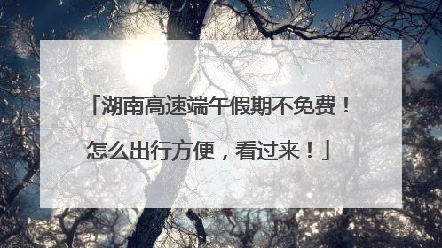 湖南高速端午假期不免费！怎么出行方便，看过来！