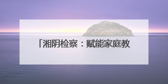 湘阴检察：赋能家庭教育 共护“向阳花”开