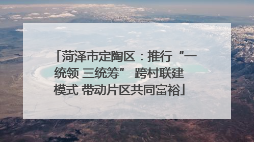 菏泽市定陶区：推行“一统领 三统筹” 跨村联建模式 带动片区共同富裕
