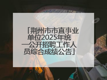 荆州市市直事业单位2025年统一公开招聘工作人员综合成绩公告