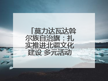 莫力达瓦达斡尔族自治旗：扎实推进北疆文化建设 多元活动点亮群众生活