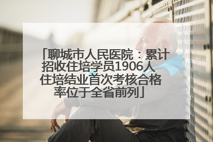 聊城市人民医院：累计招收住培学员1906人 住培结业首次考核合格率位于全省前列