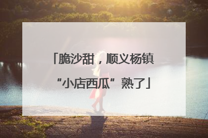 脆沙甜，顺义杨镇“小店西瓜”熟了