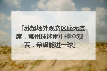 苏超场外观赛区座无虚席，常州球迷雨中撑伞观赛：希望能进一球