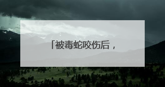 被毒蛇咬伤后，武汉哪些医院可打抗蛇毒血清？这份名录请收好！