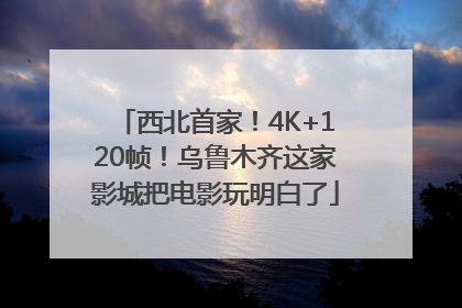 西北首家！4K+120帧！乌鲁木齐这家影城把电影玩明白了