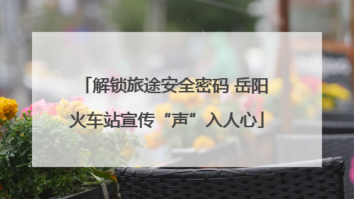 解锁旅途安全密码 岳阳火车站宣传“声”入人心