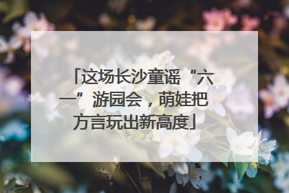 这场长沙童谣“六一”游园会，萌娃把方言玩出新高度