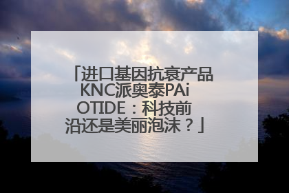 进口基因抗衰产品KNC派奥泰PAiOTIDE：科技前沿还是美丽泡沫？