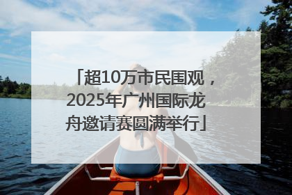 超10万市民围观，2025年广州国际龙舟邀请赛圆满举行