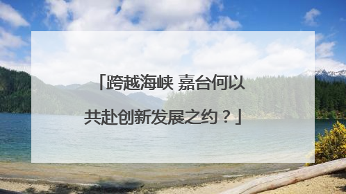 跨越海峡 嘉台何以共赴创新发展之约？