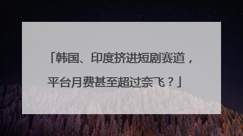 韩国、印度挤进短剧赛道，平台月费甚至超过奈飞？