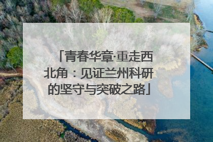 青春华章·重走西北角：见证兰州科研的坚守与突破之路