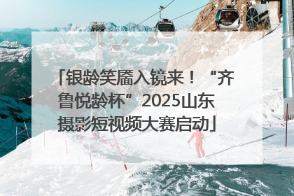 银龄笑靥入镜来！“齐鲁悦龄杯”2025山东摄影短视频大赛启动