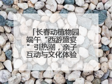 长春动植物园端午“西游盛宴”引热潮，亲子互动与文化体验点燃节日氛围