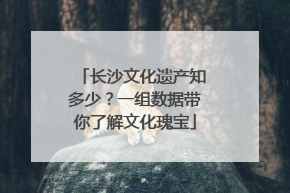 长沙文化遗产知多少？一组数据带你了解文化瑰宝