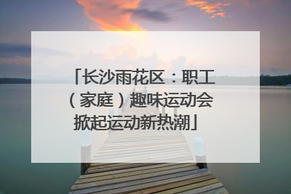 长沙雨花区：职工（家庭）趣味运动会掀起运动新热潮