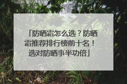 防晒霜怎么选？防晒霜推荐排行榜前十名！选对防晒事半功倍