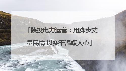 陕投电力运营：用脚步丈量民情 以实干温暖人心