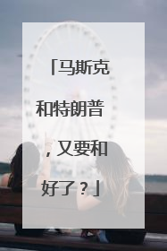 马斯克和特朗普，又要和好了？