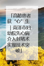 高龄患者获“心”生｜菏泽市妇幼院先心病介入封堵术实现技术突破