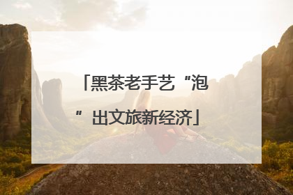 黑茶老手艺“泡”出文旅新经济