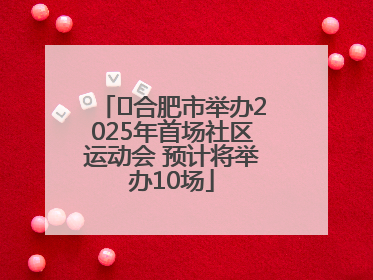 ﻿合肥市举办2025年首场社区运动会 预计将举办10场