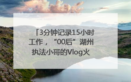 3分钟记录15小时工作，“00后”湖州执法小哥的Vlog火了，还被网友点赞