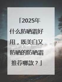 2025年什么防晒霜好用，既美白又防晒的防晒霜推荐哪款？