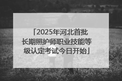 2025年河北首批长期照护师职业技能等级认定考试今日开始