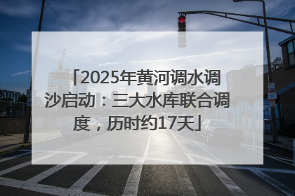 2025年黄河调水调沙启动：三大水库联合调度，历时约17天
