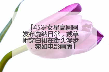 45岁女星高圆圆发布戛纳日常，戴草帽穿白裙在街头漫步，宛如电影画面